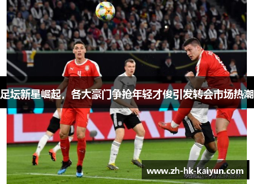 足坛新星崛起,各大豪门争抢年轻才俊引发转会市场热潮 足坛新星崛起,各大豪门争抢年轻才俊引发转会市场热潮