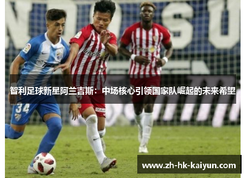 智利足球新星阿兰吉斯:中场核心引领国家队崛起的未来希望 智利足球新星阿兰吉斯:中场核心引领国家队崛起的未来希望