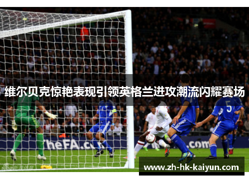 维尔贝克惊艳表现引领英格兰进攻潮流闪耀赛场 维尔贝克惊艳表现引领英格兰进攻潮流闪耀赛场