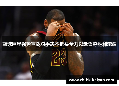 篮球巨星强势宣战对手决不低头全力以赴誓夺胜利荣耀