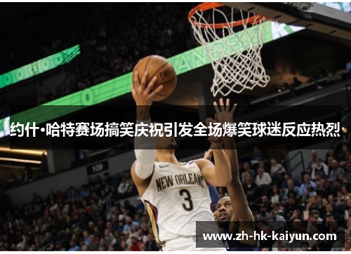 约什·哈特赛场搞笑庆祝引发全场爆笑球迷反应热烈 约什·哈特赛场搞笑庆祝引发全场爆笑球迷反应热烈