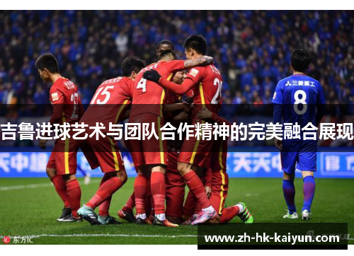 吉鲁进球艺术与团队合作精神的完美融合展现 吉鲁进球艺术与团队合作精神的完美融合展现