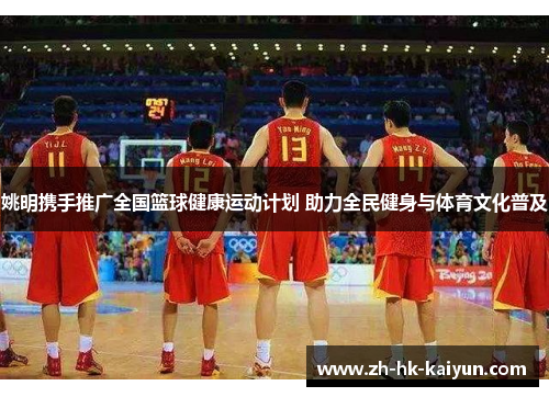 姚明携手推广全国篮球健康运动计划 助力全民健身与体育文化普及