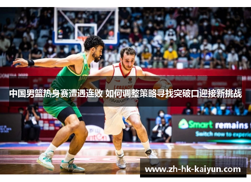 中国男篮热身赛遭遇连败 如何调整策略寻找突破口迎接新挑战