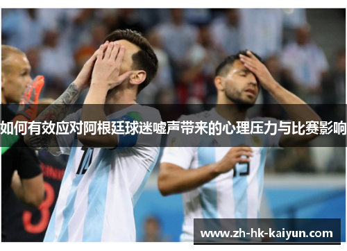 如何有效应对阿根廷球迷嘘声带来的心理压力与比赛影响 如何有效应对阿根廷球迷嘘声带来的心理压力与比赛影响