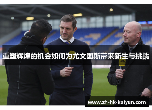 重塑辉煌的机会如何为尤文图斯带来新生与挑战 重塑辉煌的机会如何为尤文图斯带来新生与挑战