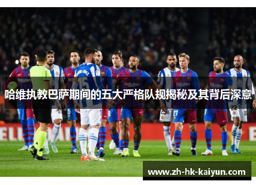 哈维执教巴萨期间的五大严格队规揭秘及其背后深意