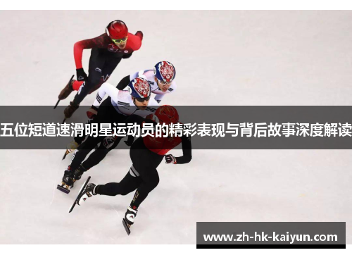 五位短道速滑明星运动员的精彩表现与背后故事深度解读