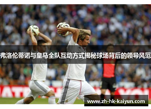 弗洛伦蒂诺与皇马全队互动方式揭秘球场背后的领导风范