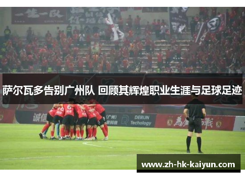 萨尔瓦多告别广州队 回顾其辉煌职业生涯与足球足迹