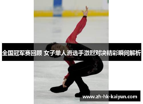 全国冠军赛回顾 女子单人滑选手激烈对决精彩瞬间解析