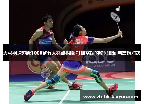 大马羽球超级1000赛五大亮点揭晓 打破常规的精彩瞬间与震撼对决