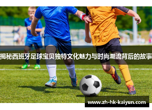 揭秘西班牙足球宝贝独特文化魅力与时尚潮流背后的故事