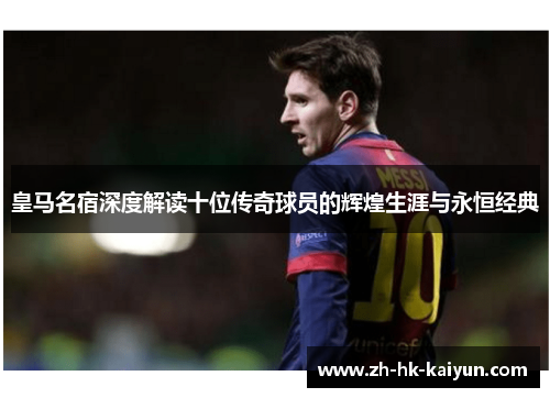 皇马名宿深度解读十位传奇球员的辉煌生涯与永恒经典