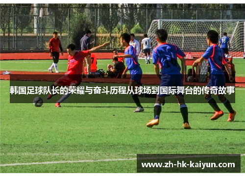 韩国足球队长的荣耀与奋斗历程从球场到国际舞台的传奇故事 韩国足球队长的荣耀与奋斗历程从球场到国际舞台的传奇故事