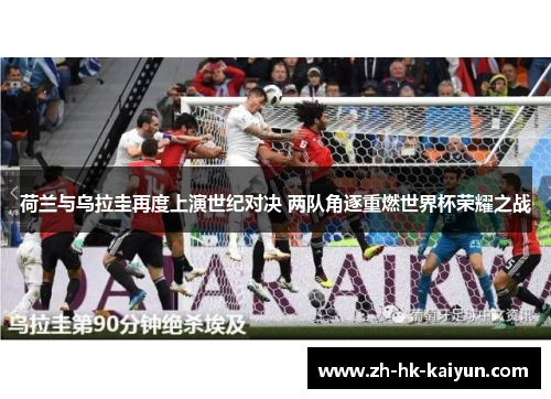 荷兰与乌拉圭再度上演世纪对决 两队角逐重燃世界杯荣耀之战 荷兰与乌拉圭再度上演世纪对决 两队角逐重燃世界杯荣耀之战