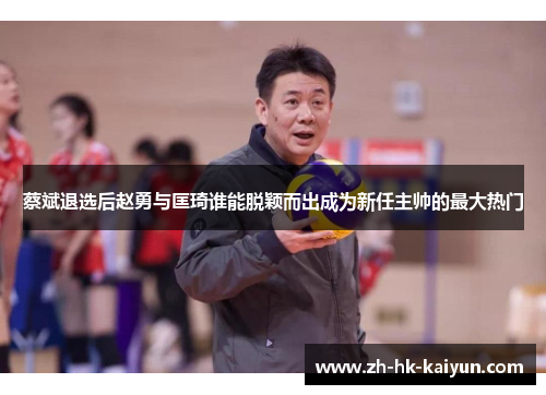 蔡斌退选后赵勇与匡琦谁能脱颖而出成为新任主帅的最大热门