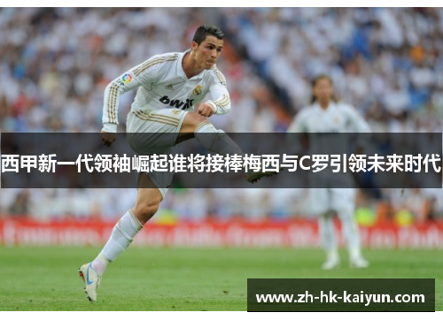 西甲新一代领袖崛起谁将接棒梅西与C罗引领未来时代 西甲新一代领袖崛起谁将接棒梅西与C罗引领未来时代