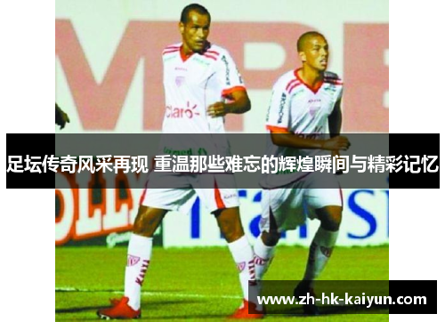 足坛传奇风采再现 重温那些难忘的辉煌瞬间与精彩记忆