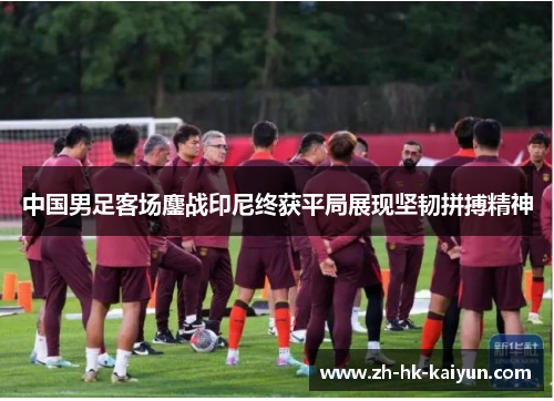 中国男足客场鏖战印尼终获平局展现坚韧拼搏精神 中国男足客场鏖战印尼终获平局展现坚韧拼搏精神