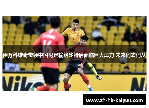 伊万科维奇带领中国男足输给沙特后面临巨大压力 未来何去何从 伊万科维奇带领中国男足输给沙特后面临巨大压力 未来何去何从