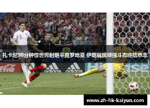 扎卡尼98分钟惊世兜射绝平克罗地亚 伊朗展现顽强斗志终结悬念