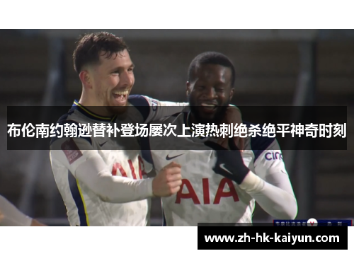 布伦南约翰逊替补登场屡次上演热刺绝杀绝平神奇时刻 布伦南约翰逊替补登场屡次上演热刺绝杀绝平神奇时刻